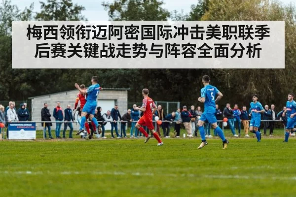 梅西领衔迈阿密国际冲击美职联季后赛关键战走势与阵容全面分析